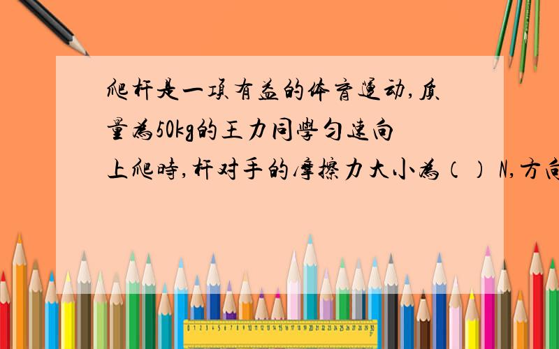 爬杆是一项有益的体育运动,质量为50kg的王力同学匀速向上爬时,杆对手的摩擦力大小为（） N,方向 （ ） .王力担心摩擦力太小而下滑,因此他用更大的力抓住杆,他这样做能增大摩擦吗?为什么