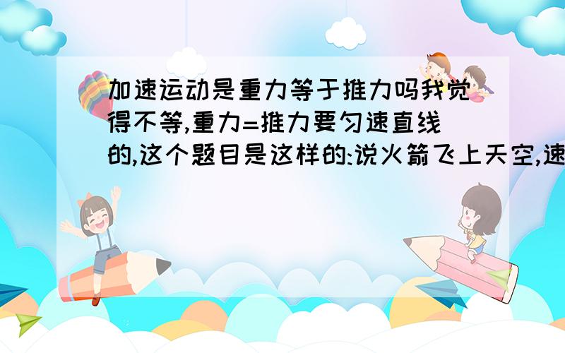 加速运动是重力等于推力吗我觉得不等,重力=推力要匀速直线的,这个题目是这样的:说火箭飞上天空,速度越来越快,问重力=推力吗