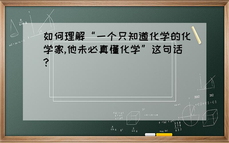 如何理解“一个只知道化学的化学家,他未必真懂化学”这句话?