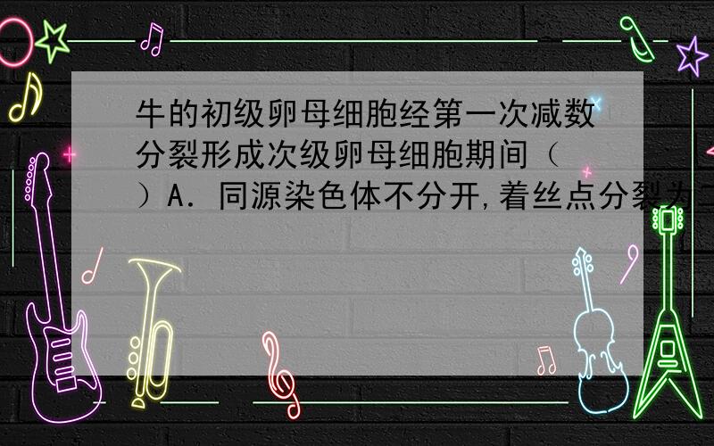 牛的初级卵母细胞经第一次减数分裂形成次级卵母细胞期间（ ）A．同源染色体不分开,着丝点分裂为二 B．同源染色体分开,着丝点分裂为二C．同源染色体不分开,着丝点也不分裂 D．同源染色