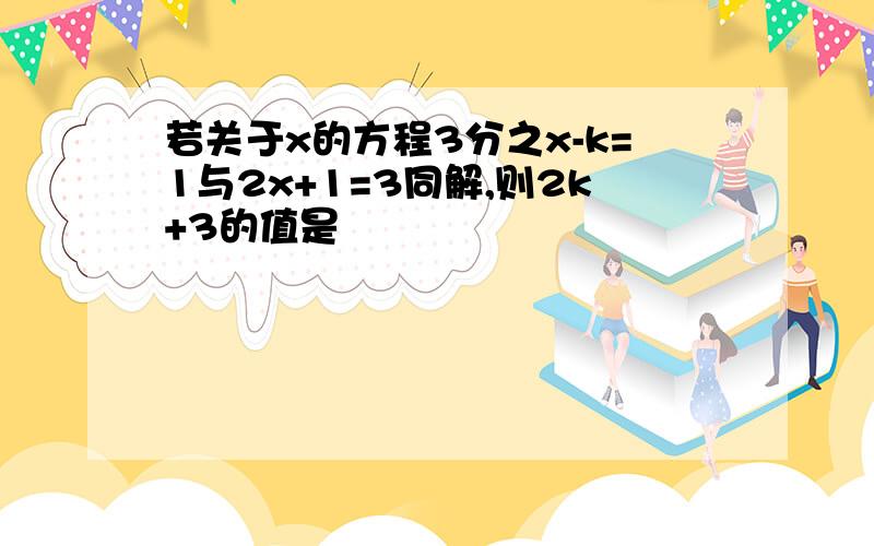 若关于x的方程3分之x-k=1与2x+1=3同解,则2k+3的值是