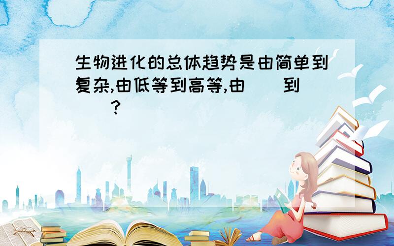 生物进化的总体趋势是由简单到复杂,由低等到高等,由（）到（）?