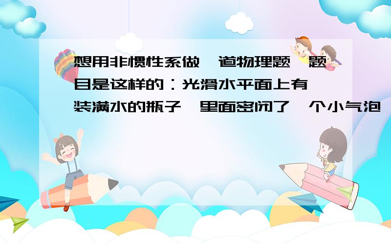 想用非惯性系做一道物理题,题目是这样的：光滑水平面上有一装满水的瓶子,里面密闭了一个小气泡,用一个水平力F去推一下瓶子是水瓶有个加速度,那么此时小气泡相对于水瓶是如何运动的?