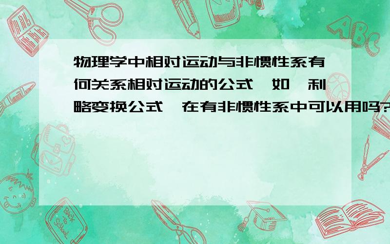 物理学中相对运动与非惯性系有何关系相对运动的公式,如伽利略变换公式,在有非惯性系中可以用吗?相对运动公式有哪些?适用范围?还是我理解有误,