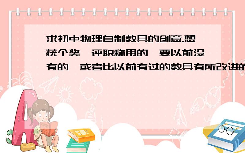 求初中物理自制教具的创意.想获个奖,评职称用的,要以前没有的,或者比以前有过的教具有所改进的.举个例子,比如：有人做了个压缩弹簧的测力计.再比如：有人做了个数字显示的测力计.再