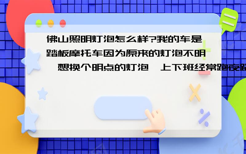 佛山照明灯泡怎么样?我的车是踏板摩托车因为原来的灯泡不明,想换个明点的灯泡,上下班经常跑夜路!修摩托车推荐我安装佛山灯泡35W3爪的卤钨灯泡,发出的光是蓝中带白我想问下用过此款灯