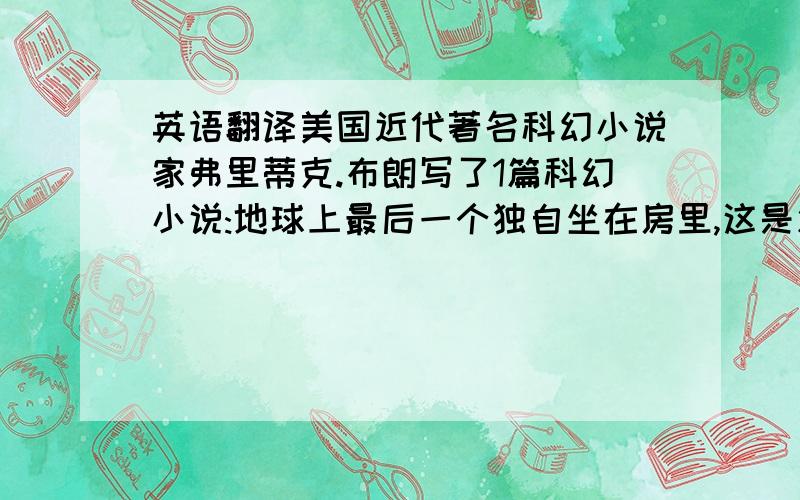 英语翻译美国近代著名科幻小说家弗里蒂克.布朗写了1篇科幻小说:地球上最后一个独自坐在房里,这是忽然想起了敲门声……【续写 不超过50字】写得好有分,写的不好【如果是在没人回答就