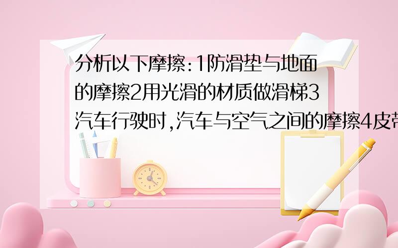 分析以下摩擦:1防滑垫与地面的摩擦2用光滑的材质做滑梯3汽车行驶时,汽车与空气之间的摩擦4皮带传动中,皮带与皮带轮之间的摩擦.其中属于有益摩擦的是：__________