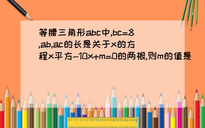 等腰三角形abc中,bc=8,ab,ac的长是关于x的方程x平方-10x+m=0的两根,则m的值是