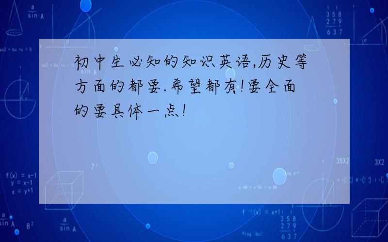 初中生必知的知识英语,历史等方面的都要.希望都有!要全面的要具体一点！