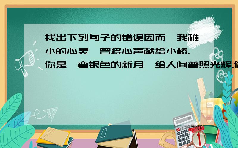 找出下列句子的错误因而,我稚小的心灵,曾将心声献给小桥.你是一弯银色的新月,给人间普照光辉.你是一把闪亮的镰刀,割刈着欢笑的花界；你是一根晃悠悠的扁担,挑起了彩色的明天.哦,小桥