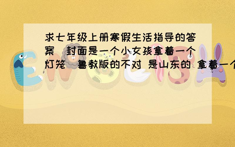 求七年级上册寒假生活指导的答案（封面是一个小女孩拿着一个灯笼）鲁教版的不对 是山东的 拿着一个福字的灯笼小女孩面带微笑