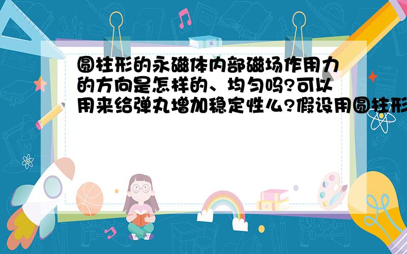 圆柱形的永磁体内部磁场作用力的方向是怎样的、均匀吗?可以用来给弹丸增加稳定性么?假设用圆柱形的永磁体套在枪管的外部,那么当弹丸经过磁体的磁场时会受到怎样的影响,