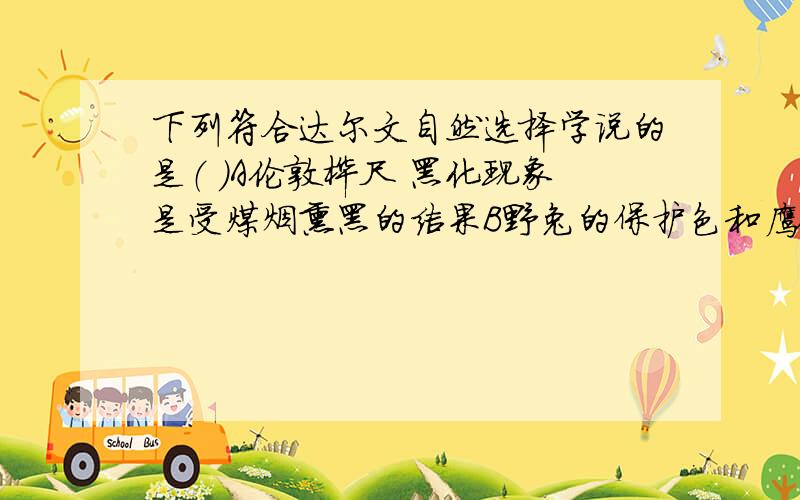 下列符合达尔文自然选择学说的是（ ）A伦敦桦尺 黑化现象是受煤烟熏黑的结果B野兔的保护色和鹰锐利的视觉是它们相互选择的结果C北极熊为适应冰天雪地的环境,毛色产生了白色变异D长颈