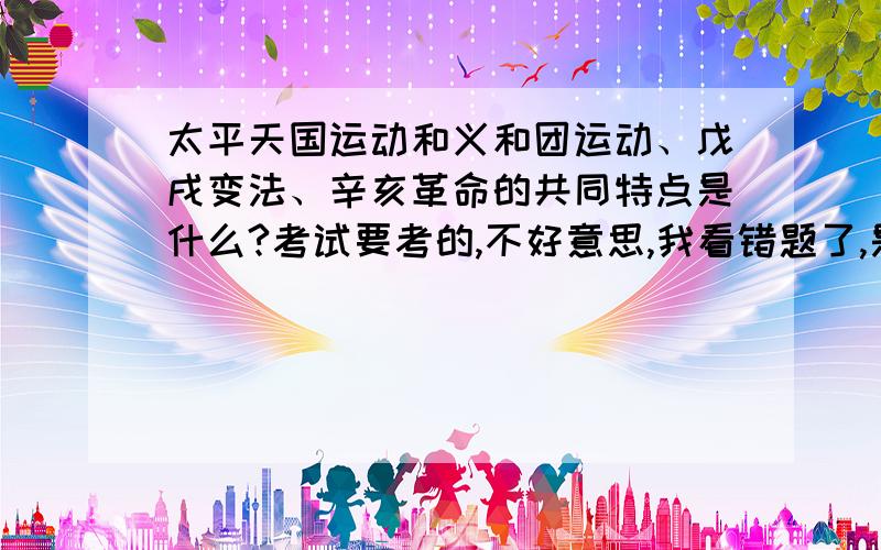 太平天国运动和义和团运动、戊戌变法、辛亥革命的共同特点是什么?考试要考的,不好意思,我看错题了,是问太平天国运动和义和团运动、戊戌变法、辛亥革命各自的特点是什么?还有他们共