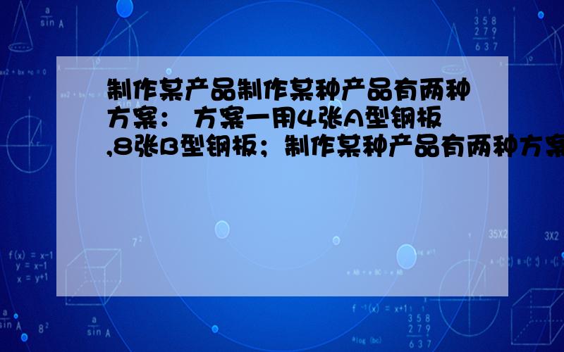 制作某产品制作某种产品有两种方案： 方案一用4张A型钢板,8张B型钢板；制作某种产品有两种方案：方案一用4张A型钢板,8张B型钢板；方案二用3张A型钢板,9张B型钢板；A型钢板比B型钢板的面