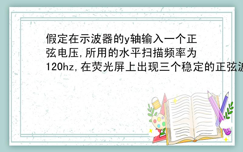 假定在示波器的y轴输入一个正弦电压,所用的水平扫描频率为120hz,在荧光屏上出现三个稳定的正弦波形,那