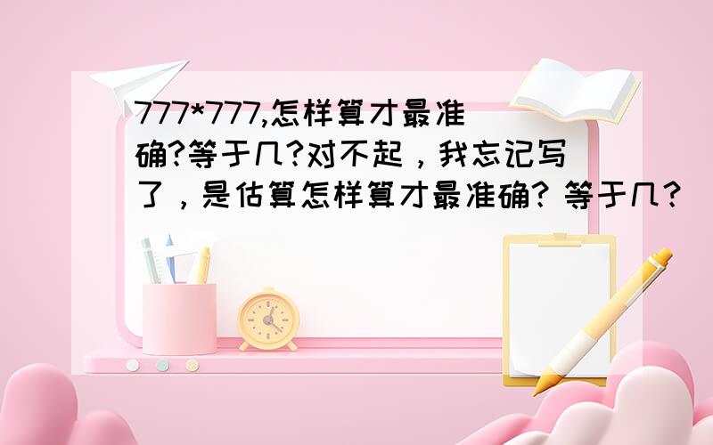 777*777,怎样算才最准确?等于几?对不起，我忘记写了，是估算怎样算才最准确？等于几？