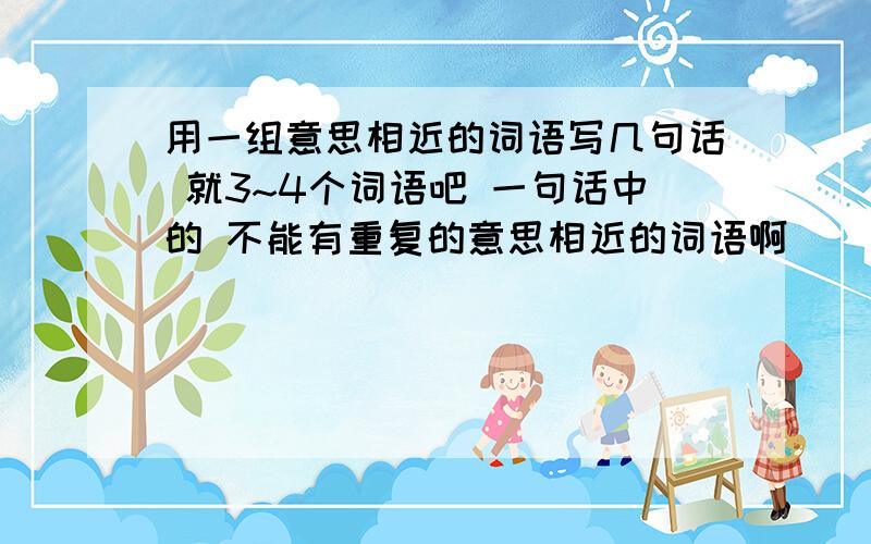 用一组意思相近的词语写几句话 就3~4个词语吧 一句话中的 不能有重复的意思相近的词语啊