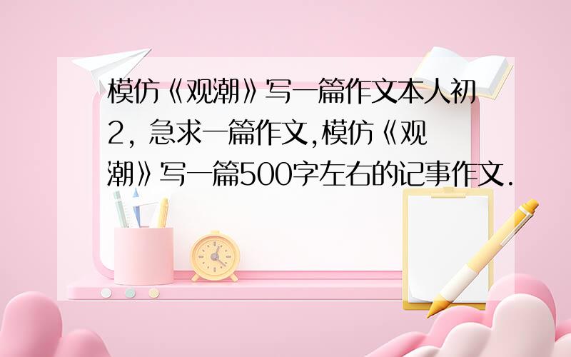 模仿《观潮》写一篇作文本人初2, 急求一篇作文,模仿《观潮》写一篇500字左右的记事作文.                            谢谢.