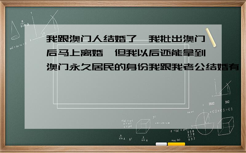 我跟澳门人结婚了,我批出澳门后马上离婚,但我以后还能拿到澳门永久居民的身份我跟我老公结婚有一年多了.,但因为他烂赌成性所以我想等到我批出了澳门马上离婚,这样我还能有澳门身份