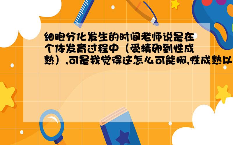 细胞分化发生的时间老师说是在个体发育过程中（受精卵到性成熟）,可是我觉得这怎么可能啊,性成熟以后到死这么长一段时间内都没有细胞分化?金榜上说：“细胞分化具有持久性：细胞分