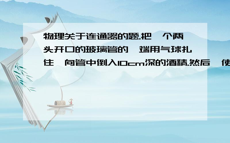 物理关于连通器的题.把一个两头开口的玻璃管的一端用气球扎住,向管中倒入10cm深的酒精.然后,使玻璃管沿竖直方向慢慢的进入一个成有足够多水的大烧杯中.玻璃管进入水中多少厘米时,其下