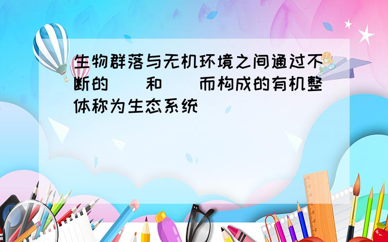 生物群落与无机环境之间通过不断的()和()而构成的有机整体称为生态系统