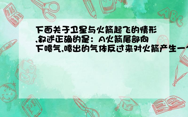 下面关于卫星与火箭起飞的情形,叙述正确的是：A火箭尾部向下喷气,喷出的气体反过来对火箭产生一个反作用力,从而让火箭获得了向上的推力B火箭尾部喷出的气体对空气产生一个作用力,空