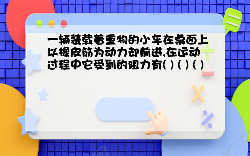 一辆装载着重物的小车在桌面上以橡皮筋为动力却前进,在运动过程中它受到的阻力有( ) ( ) ( )