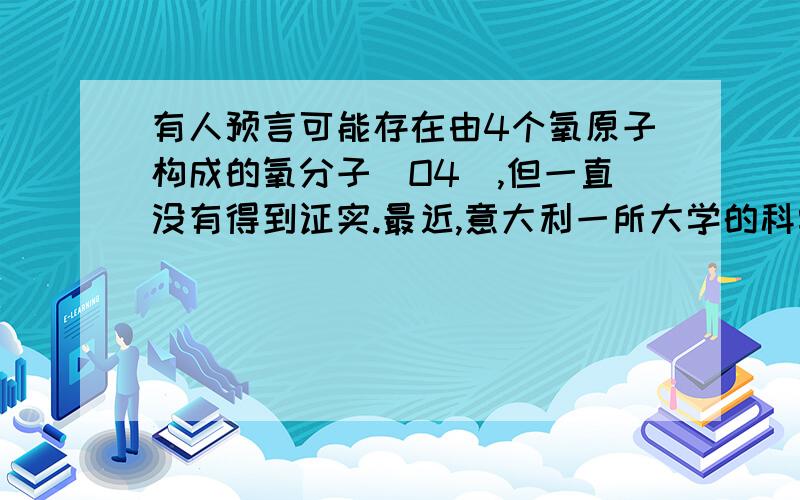 有人预言可能存在由4个氧原子构成的氧分子（O4),但一直没有得到证实.最近,意大利一所大学的科学家使用普通氧分子和带正电的氧离子制造了这种新型氧分子,并用质谱仪探测到了它的存在.