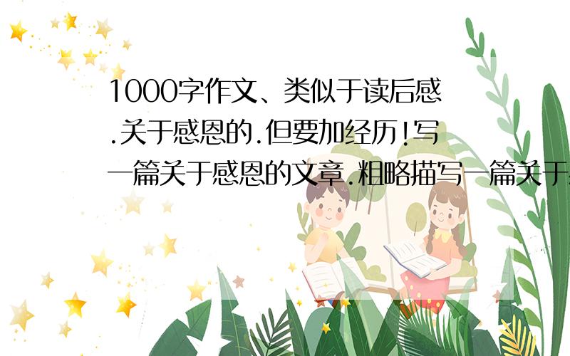 1000字作文、类似于读后感.关于感恩的.但要加经历!写一篇关于感恩的文章.粗略描写一篇关于感恩的读后感..再具体描写自己的经历..