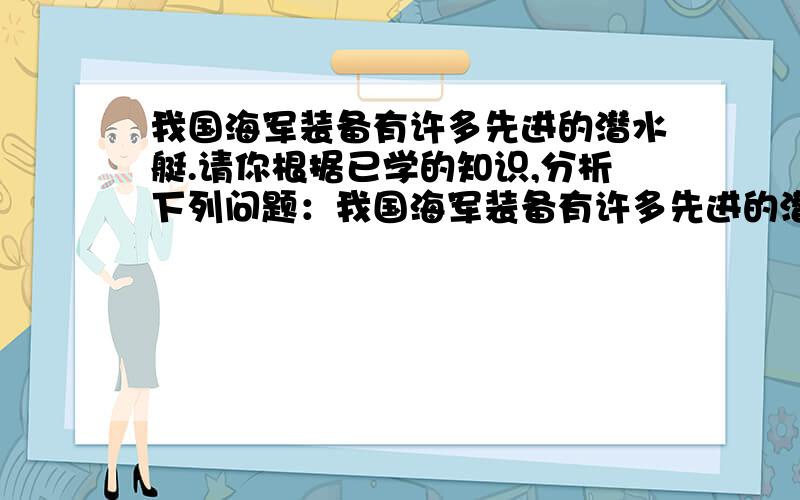 我国海军装备有许多先进的潜水艇.请你根据已学的知识,分析下列问题：我国海军装备有许多先进的潜水艇.请你根据已学的知识,分析下列问题：（1） 潜水艇从水下50m上升到30m深处,它受到的