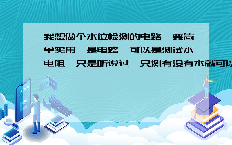 我想做个水位检测的电路,要简单实用,是电路,可以是测试水电阻,只是听说过,只测有没有水就可以 了,不要求连续测试的