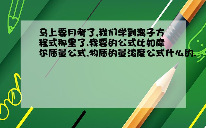 马上要月考了,我们学到离子方程式那里了.我要的公式比如摩尔质量公式,物质的量浓度公式什么的.