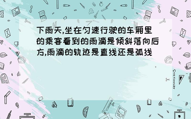 下雨天,坐在匀速行驶的车厢里的乘客看到的雨滴是倾斜落向后方,雨滴的轨迹是直线还是弧线