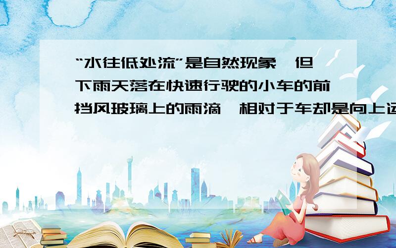 “水往低处流”是自然现象,但下雨天落在快速行驶的小车的前挡风玻璃上的雨滴,相对于车却是向上运动的,那造成这一现象的合理解释是?