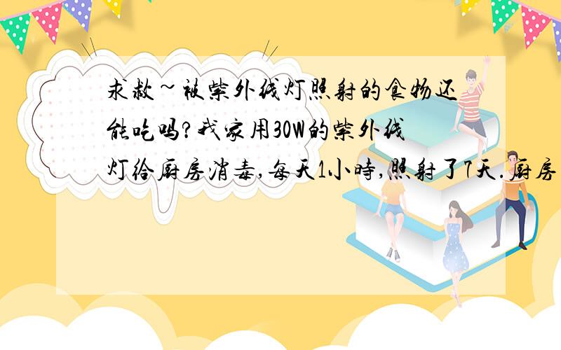 求救~被紫外线灯照射的食物还能吃吗?我家用30W的紫外线灯给厨房消毒,每天1小时,照射了7天.厨房的窗户外面放着吃的,紫外线是不是透过窗户玻璃照射到了食物,那样的话还能吃吗?