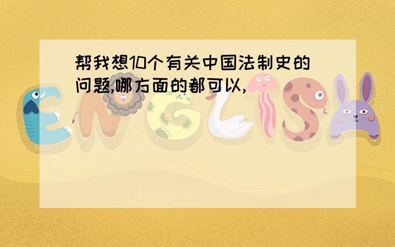 帮我想10个有关中国法制史的问题,哪方面的都可以,