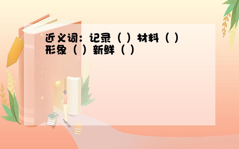 近义词：记录（ ）材料（ ）形象（ ）新鲜（ ）