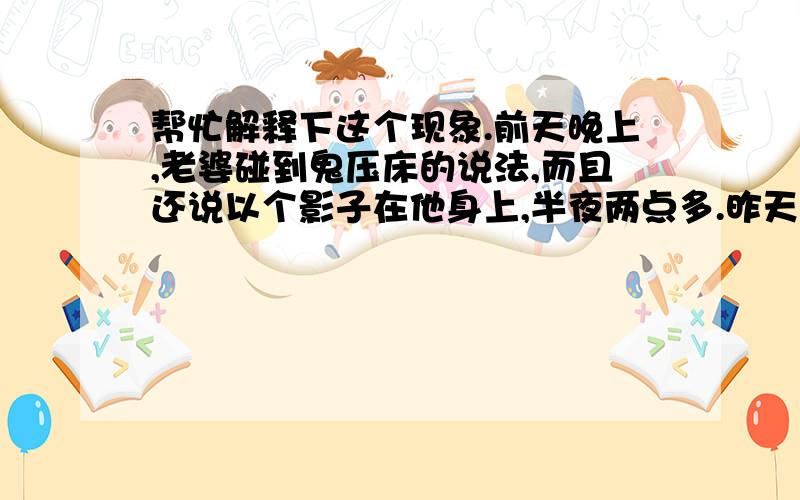 帮忙解释下这个现象.前天晚上,老婆碰到鬼压床的说法,而且还说以个影子在他身上,半夜两点多.昨天晚上喊我来陪她,1点多的时候,房间窗户都关着的,而且外面在下雨,现在这天气为什么会有萤