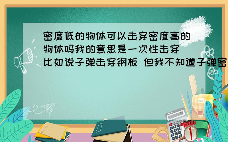 密度低的物体可以击穿密度高的物体吗我的意思是一次性击穿 比如说子弹击穿钢板 但我不知道子弹密度大还是钢板密度大 如果子弹密度小于钢板 还能击穿吗