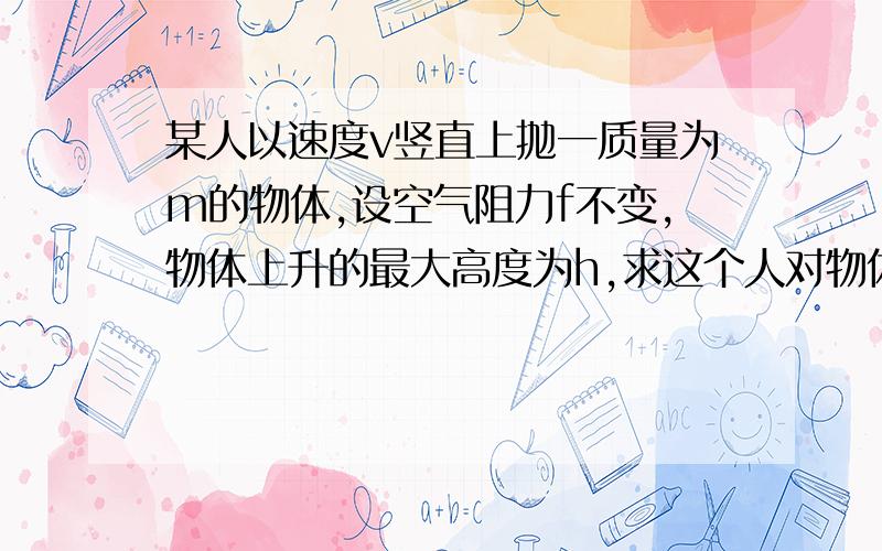 某人以速度v竖直上抛一质量为m的物体,设空气阻力f不变,物体上升的最大高度为h,求这个人对物体所做的功答案是1/2mv^2和mgh+fh