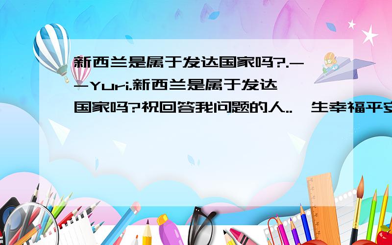 新西兰是属于发达国家吗?.--Yuri.新西兰是属于发达国家吗?祝回答我问题的人..一生幸福平安!.....--Yuri.