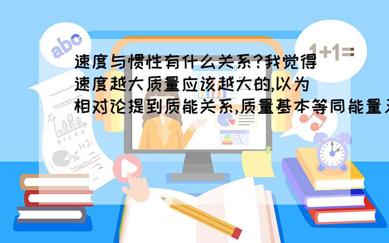 速度与惯性有什么关系?我觉得速度越大质量应该越大的,以为相对论提到质能关系,质量基本等同能量又有速度无限趋于光速,其质量将无限大,质量越大惯性越大嘛,所以不是有速度越大惯性越