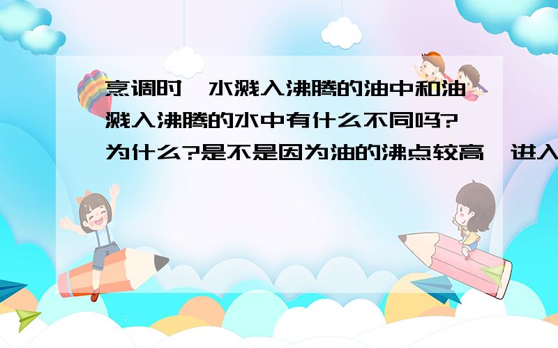 烹调时,水溅入沸腾的油中和油溅入沸腾的水中有什么不同吗?为什么?是不是因为油的沸点较高,进入水中会爆炸,水的沸点比油低,因此不会发生反应?