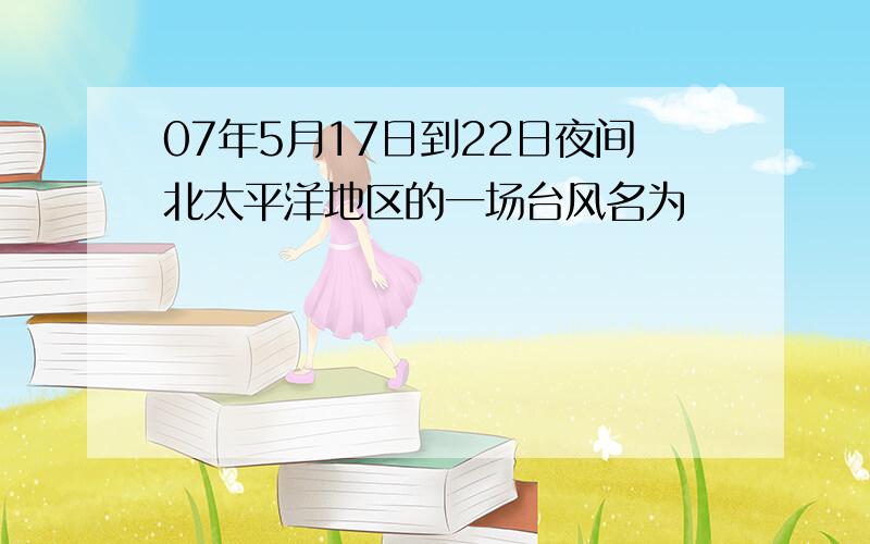 07年5月17日到22日夜间北太平洋地区的一场台风名为