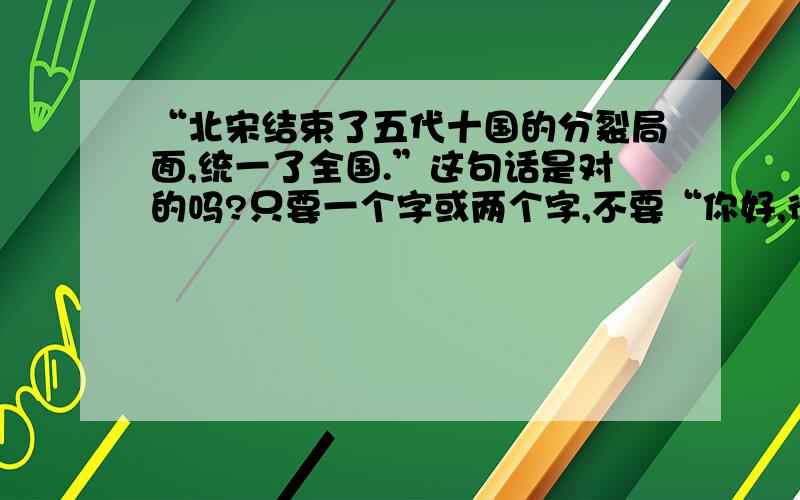 “北宋结束了五代十国的分裂局面,统一了全国.”这句话是对的吗?只要一个字或两个字,不要“你好,很高兴回答您的问题”什么的