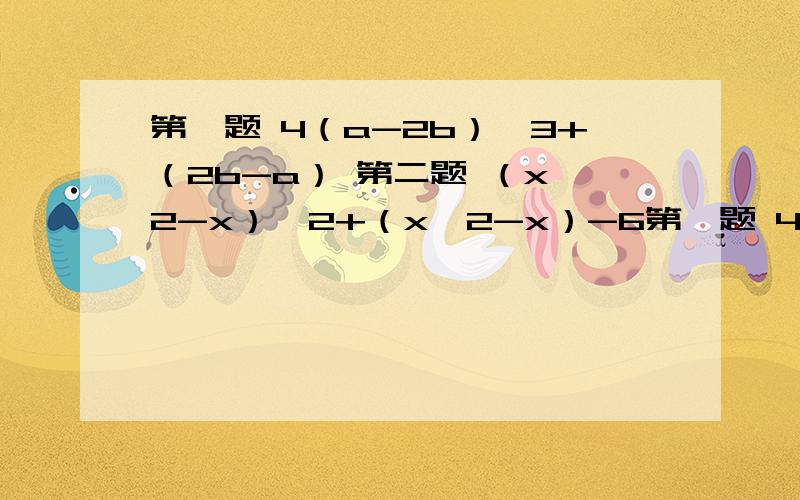 第一题 4（a-2b）^3+（2b-a） 第二题 （x^2-x）^2+（x^2-x）-6第一题 4（a-2b）^3+（2b-a）第二题 （x^2-x）^2+（x^2-x）-6第三题 1/2[（x+1/2y）^2+（x-1/2y）^2]（x^2-1/4y^2）当x=2,y=4