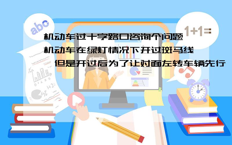 机动车过十字路口咨询个问题,机动车在绿灯情况下开过斑马线,但是开过后为了让对面左转车辆先行,停留期间绿灯转为红灯,此时车已在十字路口近中央位置,请问这种情况下机动车是应该停